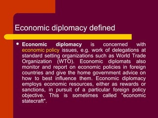 Economic diplomacy defined
 Economic diplomacy is concerned with
economic policy issues, e.g. work of delegations at
standard setting organizations such as World Trade
Organization (WTO). Economic diplomats also
monitor and report on economic policies in foreign
countries and give the home government advice on
how to best influence them. Economic diplomacy
employs economic resources, either as rewards or
sanctions, in pursuit of a particular foreign policy
objective. This is sometimes called "economic
statecraft".
 