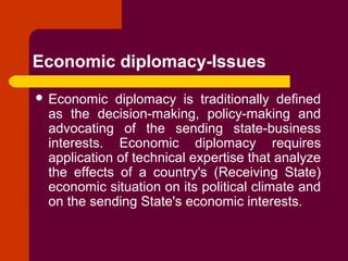 Economic diplomacy-Issues
 Economic diplomacy is traditionally defined
as the decision-making, policy-making and
advocating of the sending state-business
interests. Economic diplomacy requires
application of technical expertise that analyze
the effects of a country's (Receiving State)
economic situation on its political climate and
on the sending State's economic interests.
 