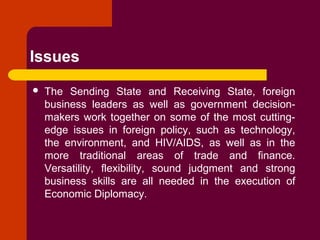 Issues
 The Sending State and Receiving State, foreign
business leaders as well as government decision-
makers work together on some of the most cutting-
edge issues in foreign policy, such as technology,
the environment, and HIV/AIDS, as well as in the
more traditional areas of trade and finance.
Versatility, flexibility, sound judgment and strong
business skills are all needed in the execution of
Economic Diplomacy.
 
