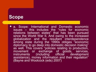 Scope
 a. Scope: International and Domestic economic
issues – this includes the “rules for economic
relations between states” that has been pursued
since the World War II. And owing to the increased
globalization and the resultant interdependence
among state during the 1990s obliges “economic
diplomacy to go deep into domestic decision making”
as well. This covers “policies relating to production,
movement or exchange of goods, services,
instruments (including official development
assistance), money information and their regulation”
(Bayne and Woolcock (eds) 2007)
 