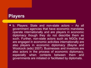 Players
 b. Players: State and non-state actors – As all
government agencies that have economic mandates
operate internationally and are players in economic
diplomacy though they do not describe them as
such. Further, non-state actors such as NGOs that
are engaged in economic activities internationally are
also players in economic diplomacy (Bayne and
Woolcock (eds) 2007). Businesses and investors are
also actors in the process of economic diplomacy,
especially when contacts between them and
governments are initiated or facilitated by diplomats.
 