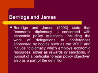 Berridge and James
 Berridge and James (2003) state that
“economic diplomacy is concerned with
economic policy questions, including the
work of delegations to conferences
sponsored by bodies such as the WTO” and
include “diplomacy which employs economic
resources, either as rewards or sanctions, in
pursuit of a particular foreign policy objective”
also as a part of the definition.
 