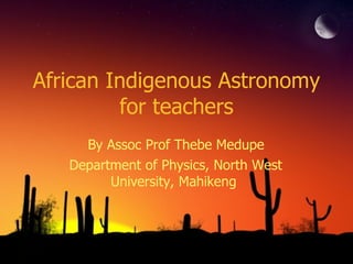 African Indigenous Astronomy for teachers By Assoc Prof Thebe Medupe Department of Physics, North West University, Mahikeng 