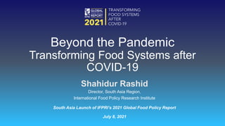 Shahidur Rashid
Director, South Asia Region,
International Food Policy Research Institute
South Asia Launch of IFPRI’s 2021 Global Food Policy Report
July 8, 2021
Beyond the Pandemic
Transforming Food Systems after
COVID-19
 