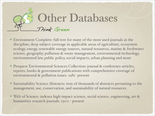 Other Databases
Environment Complete: full text for many of the most used journals in the
discipline; deep subject coverage in applicable areas of agriculture, ecosystem
ecology, energy, renewable energy sources, natural resources, marine & freshwater
science, geography, pollution & waste management, environmental technology,
environmental law, public policy, social impacts, urban planning and more!
Proquest Environmental Sciences Collection: journal & conference articles,
reports, books & government publications with comprehensive coverage of
environmental & pollution issues. 1981- present!
Sustainability Science Abstracts: tens of thousands of abstracts pertaining to the
management, use, conservation, and sustainability of natural resources!
Web of Science: indexes high-impact science, social science, engineering, art &
humanities research journals. 1900 - present
 