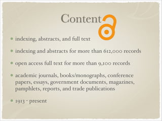 Content
indexing, abstracts, and full text!
indexing and abstracts for more than 612,000 records!
open access full text for more than 9,100 records!
academic journals, books/monographs, conference
papers, essays, government documents, magazines,
pamphlets, reports, and trade publications!
1913 - present
 