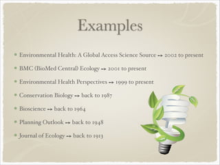 Examples
Environmental Health: A Global Access Science Source ➙ 2002 to present!
BMC (BioMed Central) Ecology ➙ 2001 to present!
Environmental Health Perspectives ➙ 1999 to present!
Conservation Biology ➙ back to 1987!
Bioscience ➙ back to 1964!
Planning Outlook ➙ back to 1948!
Journal of Ecology ➙ back to 1913
 