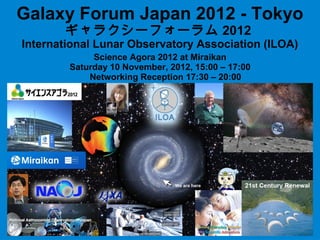 Galaxy Forum Japan 2012 - Tokyo
       ギャラクシーフォーラム 2012
International Lunar Observatory Association (ILOA)
             Science Agora 2012 at Miraikan
        Saturday 10 November, 2012, 15:00 – 17:00
            Networking Reception 17:30 – 20:00
 
