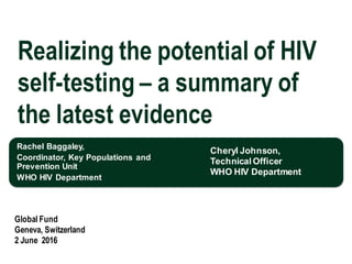 Rachel Baggaley,
Coordinator, Key Populations and
Prevention Unit
WHO HIV Department
Global Fund
Geneva, Switzerland
2 June 2016
Realizing the potential of HIV
self-testing – a summary of
the latest evidence
Cheryl Johnson,
Technical Officer
WHO HIV Department
 
