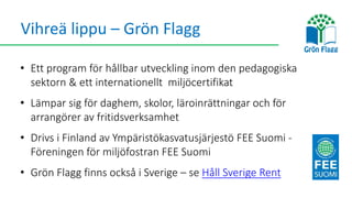 Vihreä lippu – Grön Flagg
• Ett program för hållbar utveckling inom den pedagogiska
sektorn & ett internationellt miljöcertifikat
• Lämpar sig för daghem, skolor, läroinrättningar och för
arrangörer av fritidsverksamhet
• Drivs i Finland av Ympäristökasvatusjärjestö FEE Suomi -
Föreningen för miljöfostran FEE Suomi
• Grön Flagg finns också i Sverige – se Håll Sverige Rent
 