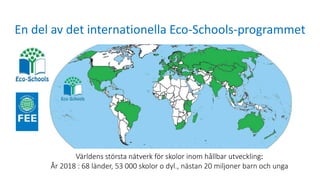 En del av det internationella Eco-Schools-programmet
Världens största nätverk för skolor inom hållbar utveckling:
År 2018 : 68 länder, 53 000 skolor o dyl., nästan 20 miljoner barn och unga
 