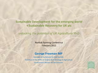 Sustainable Development for the emerging world
        + Sustainable Recovery for UK plc

  unlocking the potential of UK Agricultural R+D

                  Norfolk Farming Conference
                        February 2012


                  George Freeman MP
                Member of Parliament for Mid Norfolk
      Chairman of the APPG on Science & Technology in Agriculture
                 Government Advisor on Life Sciences
 