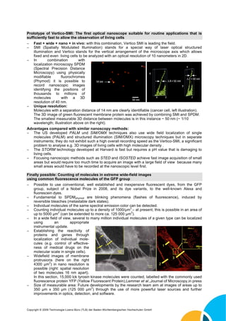Prototype of Vertico-SMI: The first optical nanoscope suitable for routine applications that is
sufficiently fast to allow the observation of living cells
Fast + wide + nano + in vivo: with this combination, Vertico SMI is leading the field.
SMI (Spatially Modulated Illumination) stands for a special way of laser optical structured
illumination and Vertico stands for the vertical arrangement of the microscope axis which allows
fixed and even living cells to be analyzed with an optical resolution of 10 nanometers in 2D.
In combination with
localization microscopy SPDM
(Spectral Precision Distance
Microscopy) using physically
modifiable fluorochromes
(Phymod) it is possible to
record nanoscopic images
identifying the positions of
thousands to millions of
molecules with a 3D
resolution of 40 nm.
Unique resolution:
Molecules with a separation distance of 14 nm are clearly identifiable (cancer cell, left illustration).
The 3D image of green fluorescent membrane protein was achieved by combining SMI and SPDM.
The smallest measurable 3D distance between molecules is in this instance ~ 50 nm (~ 1/10
wavelength; illustration above on the right).
Advantages compared with similar nanoscopy methods:
The US developed PALM und SIM/OMX techniques also use wide field localization of single
molecules (PALM) and structured illumination (SIM/OMX) microscopy techniques but in separate
instruments; they do not exhibit such a high overall recording speed as the Vertico-SMI, a significant
problem to analyse e,g. 3D images of living cells with high molecular density .
The STORM technology developed at Harvard is fast but requires a pH value that is damaging to
living cells.
Focusing nanoscopic methods such as STED and ISOSTED achieve fast image acquisition of small
areas but would require too much time to acquire an image with a large field of view because many
small areas would have to be recorded at the nanoscopic level first.
Finally possible: Counting of molecules in extreme wide-field images
using common fluorescence molecules of the GFP group
Possible to use conventional, well established and inexpensive fluorescent dyes, from the GFP
group, subject of a Nobel Prize in 2008, and its dye variants, to the well-known Alexa and
fluorescein dyes.
Fundamental to SPDMphymod are blinking phenomena (flashes of fluorescence), induced by
reversible bleaches (metastable dark states).
Individual molecules of the same spectral emission color can be detected.
Counting individual molecules up to a density of 1000/ m
2
– at present, this is possible in an area of
up to 5000 m
2
(can be extended to more ca. 125 000 m
2
).
In a wide field of view, several to many million individual molecules of a given type can be localized
using an appropriate
instrumental update.
Establishing the reactivity of
proteins and genes through
localization of individual mole-
cules (e.g. control of effective-
ness of medical drugs on the
molecular scale in single cells).
Widefield images of membrane
protrusions (here on the right
4300 m
2
) in nano resolution is
possible (right: spatial resolution
of two molecules 16 nm apart).
In this section, 15,000 lck tyrosin kinase molecules were counted, labelled with the commonly used
fluorescence protein YFP (Yellow Fluorescent Protein),Lemmer et al.,Journal of Microscopy,in press
Size of measurable area: Future developments by the research team aim at images of areas up to
350 m x 350 m (125 000 m
2
) through the use of more powerful laser sources and further
improvements in optics, detection, and software.
Copyright © 2009 Technologie-Lizenz-Büro (TLB) der Baden-Württembergischen Hochschulen GmbH
 