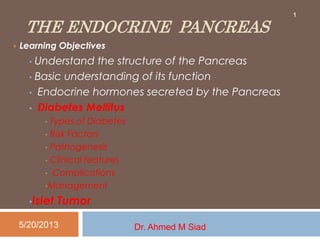 THE ENDOCRINE PANCREAS
 Learning Objectives
• Understand the structure of the Pancreas
• Basic understanding of its function
• Endocrine hormones secreted by the Pancreas
• Diabetes Mellitus
• Types of Diabetes
• Risk Factors
• Pathogenesis
• Clinical features
• Complications
•Management
•Islet Tumor
5/20/2013 Dr. Ahmed M Siad
1
 
