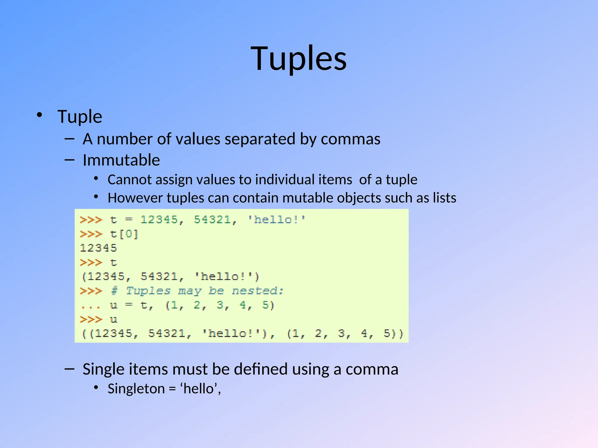 Tuples
• Tuple
– A number of values separated by commas
– Immutable
• Cannot assign values to individual items of a tuple
• However tuples can contain mutable objects such as lists
– Single items must be defined using a comma
• Singleton = ‘hello’,
 