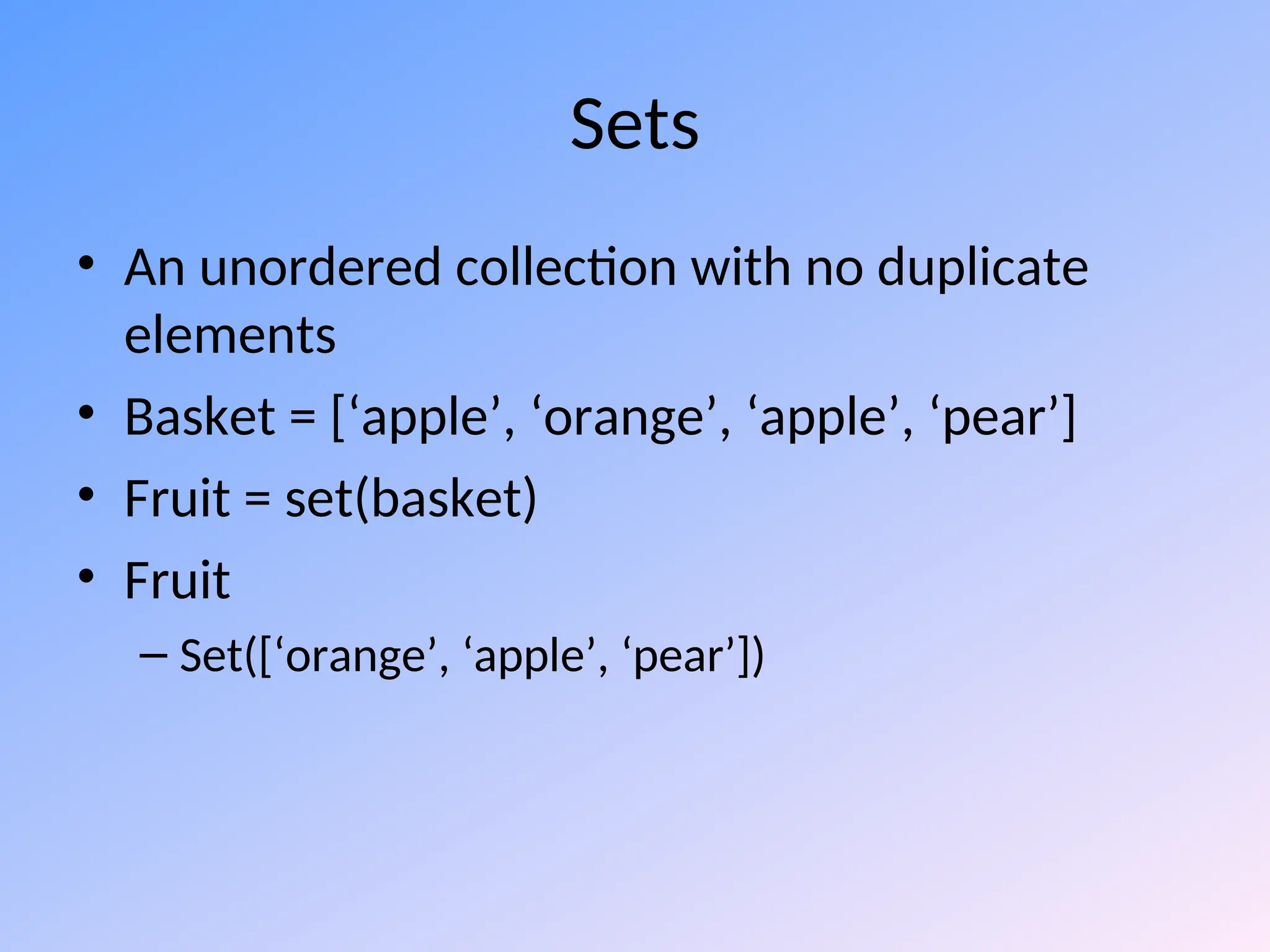 Sets
• An unordered collection with no duplicate
elements
• Basket = [‘apple’, ‘orange’, ‘apple’, ‘pear’]
• Fruit = set(basket)
• Fruit
– Set([‘orange’, ‘apple’, ‘pear’])
 