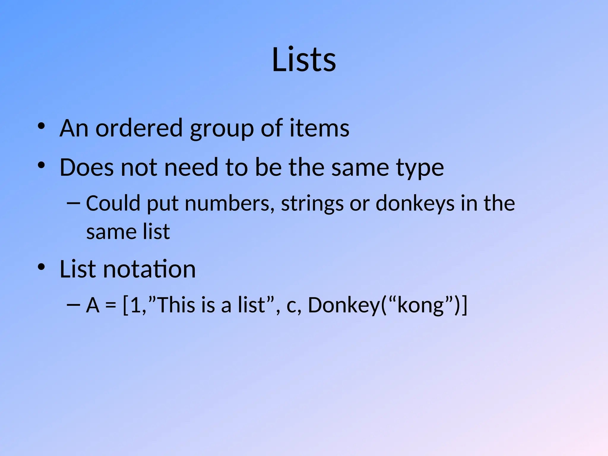 Lists
• An ordered group of items
• Does not need to be the same type
– Could put numbers, strings or donkeys in the
same list
• List notation
– A = [1,”This is a list”, c, Donkey(“kong”)]
 