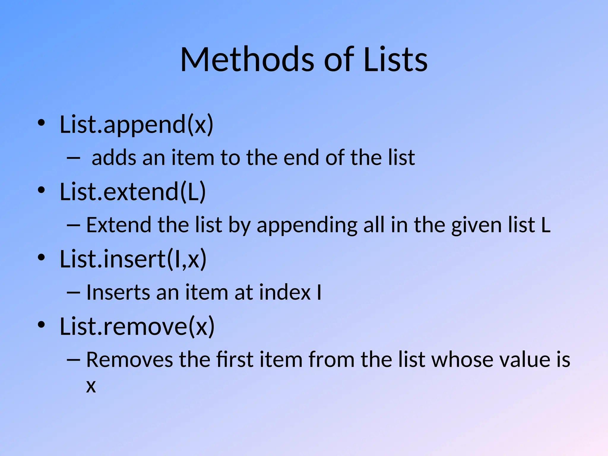 Methods of Lists
• List.append(x)
– adds an item to the end of the list
• List.extend(L)
– Extend the list by appending all in the given list L
• List.insert(I,x)
– Inserts an item at index I
• List.remove(x)
– Removes the first item from the list whose value is
x
 