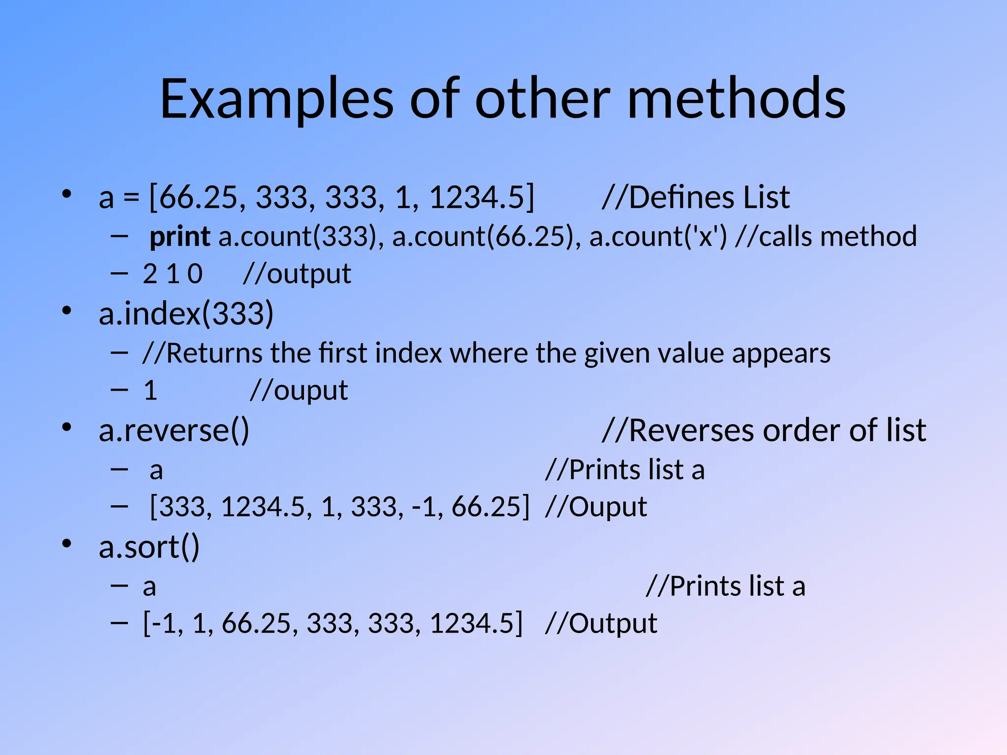 Examples of other methods
• a = [66.25, 333, 333, 1, 1234.5] //Defines List
– print a.count(333), a.count(66.25), a.count('x') //calls method
– 2 1 0 //output
• a.index(333)
– //Returns the first index where the given value appears
– 1 //ouput
• a.reverse() //Reverses order of list
– a //Prints list a
– [333, 1234.5, 1, 333, -1, 66.25] //Ouput
• a.sort()
– a //Prints list a
– [-1, 1, 66.25, 333, 333, 1234.5] //Output
 