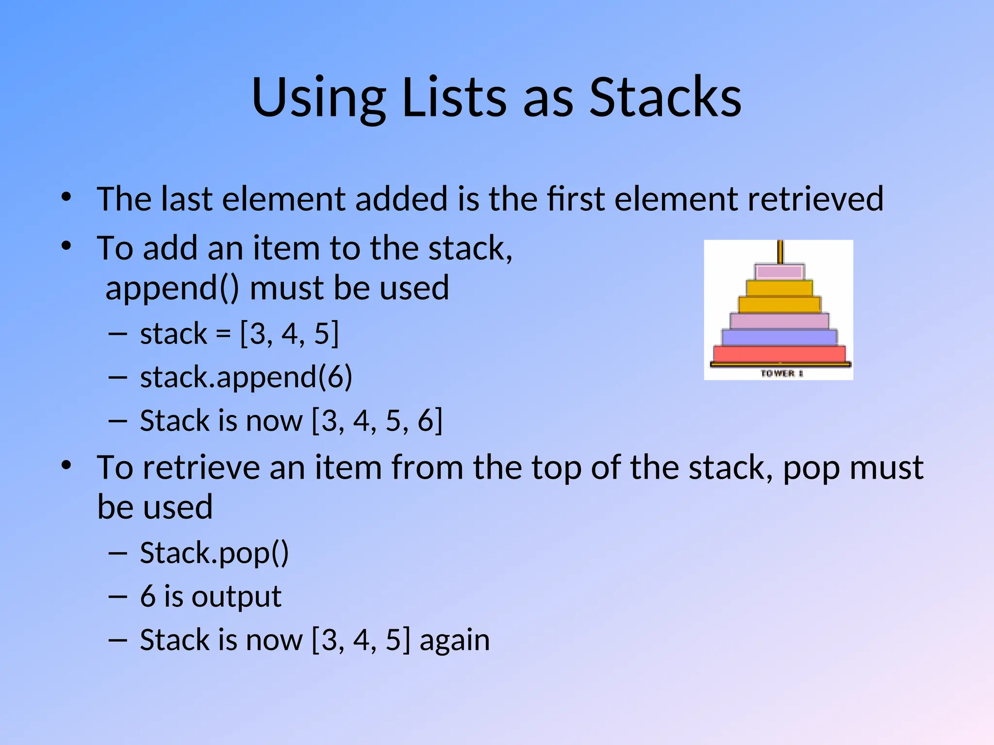 Using Lists as Stacks
• The last element added is the first element retrieved
• To add an item to the stack,
append() must be used
– stack = [3, 4, 5]
– stack.append(6)
– Stack is now [3, 4, 5, 6]
• To retrieve an item from the top of the stack, pop must
be used
– Stack.pop()
– 6 is output
– Stack is now [3, 4, 5] again
 