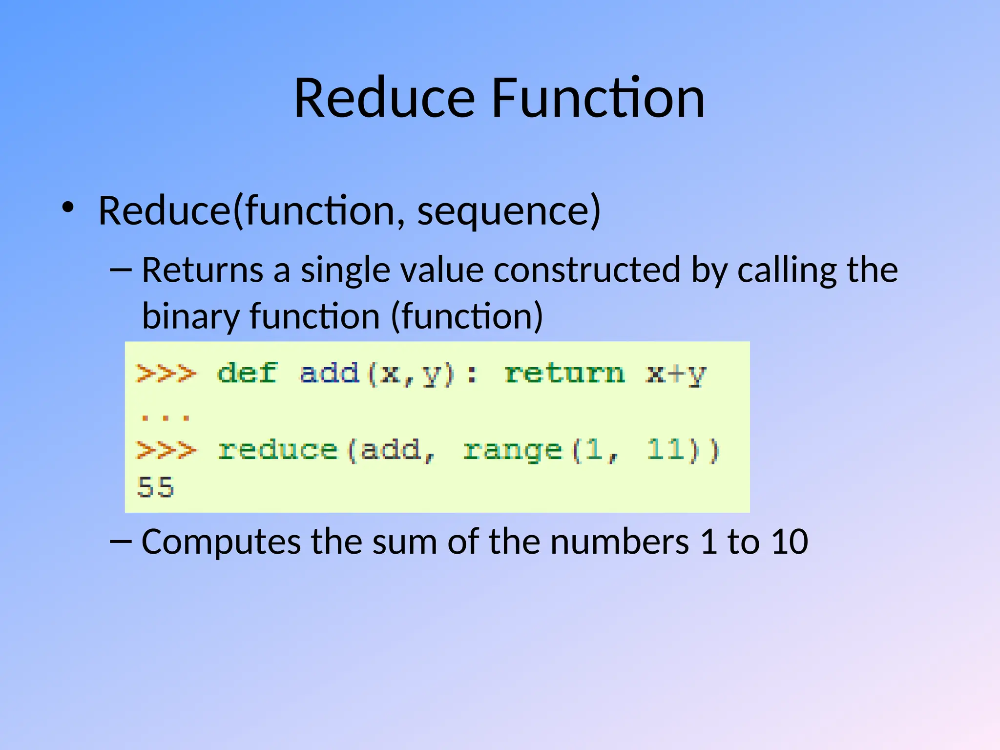 Reduce Function
• Reduce(function, sequence)
– Returns a single value constructed by calling the
binary function (function)
– Computes the sum of the numbers 1 to 10
 