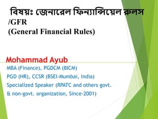 MBA (Finance), PGDCM (BICM)
PGD (HR), CCSR (BSEI-Mumbai, India)
Specialized Speaker (RPATC and others govt.
& non-govt. organization, Since-2001)
Mohammad Ayub
বিষয়ঃ জেনারেল বিনযান্সিরয়ল রুলস
/GFR
(General Financial Rules)
 