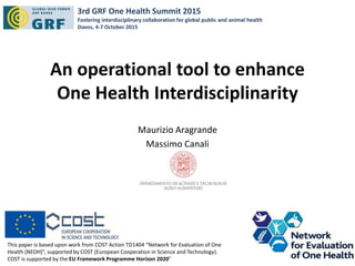 An operational tool to enhance
One Health Interdisciplinarity
Maurizio Aragrande
Massimo Canali
This paper is based upon work from COST Action TD1404 “Network for Evaluation of One
Health (NEOH)”, supported by COST (European Cooperation in Science and Technology).
COST is supported by the EU Framework Programme Horizon 2020”
3rd GRF One Health Summit 2015
Fostering interdisciplinary collaboration for global public and animal health
Davos, 4-7 October 2015
 