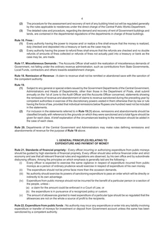 4
(2) The procedure for the assessment and recovery of rent of any building hired out will be regulated generally
by the rules applicable to residences under the direct charge of the Central Public Works Department.
(3) The detailed rules and procedure, regarding the demand and recovery of rent of Government buildings and
lands, are contained in the departmental regulations of the departments in charge of those buildings.
Rule 16. Fines :
(1) Every authority having the power to impose and/ or realize a fine shall ensure that the money is realized,
duly checked and deposited into a treasury or bank as the case may be.
(2) Every authority having the power to refund fines shall ensure that the refunds are checked and no double
refunds of amounts of fines collected or refunds of fines not actually paid into a treasury or bank as the
case may be, are made.
Rule 17. Miscellaneous Demands : The Accounts Officer shall watch the realization of miscellaneous demands of
Government, not falling under the ordinary revenue administration, such as contributions from State Governments,
Local Funds, contractors and others towards establishment charges.
Rule 18. Remission of Revenue : A claim to revenue shall not be remitted or abandoned save with the sanction of
the competent authority.
Rule 19.
(1) Subject to any general or special orders issued by the Government Departments of the Central Government,
Administrators and Heads of Departments, other than those in the Department of Posts, shall submit
annually on the 1st of June to the Audit Officer and the Accounts Officer concerned, statements showing
the remissions of revenue and abandonment of claims to revenue sanctioned during the preceding year by
competent authorities in exercise of the discretionary powers vested in them otherwise than by law or rule
having the force of law, provided that individual remissions below Rupees one hundred need not be included
in the statements.
(2) For inclusion in the statements referred to in Rule 19 (1) above, remissions and abandonments should be
classified broadly with reference to the grounds on which they were sanctioned and a total figure should be
given for each class. A brief explanation of the circumstances leading to the remission should be added in
the case of each class.
Rule 20. Departments of the Central Government and Administrators may make rules defining remissions and
abandonments of revenue for the purpose of Rule 19 above.
I. GENERAL PRINCIPLES RELATING TO
EXPENDITURE AND PAYMENT OF MONEY
Rule 21. Standards of financial propriety : Every officer incurring or authorizing expenditure from public moneys
should be guided by high standards of financial propriety. Every officer should also enforce financial order and strict
economy and see that all relevant financial rules and regulations are observed, by his own office and by subordinate
disbursing officers. Among the principles on which emphasis is generally laid are the following :-
(i) Every officer is expected to exercise the same vigilance in respect of expenditure incurred from public
moneys as a person of ordinary prudence would exercise in respect of expenditure of his own money.
(ii) The expenditure should not be prima facie more than the occasion demands.
(iii) No authority should exercise its powers of sanctioning expenditure to pass an order which will be directly or
indirectly to its own advantage.
(iv) Expenditure from public moneys should not be incurred for the benefit of a particular person or a section of
the people, unless -
(a) a claim for the amount could be enforced in a Court of Law, or
(b) the expenditure is in pursuance of a recognized policy or custom.
(v) The amount of allowances granted to meet expenditure of a particular type should be so regulated that the
allowances are not on the whole a source of profit to the recipients.
Rule 22. Expenditure from public funds : No authority may incur any expenditure or enter into any liability involving
expenditure or transfer of moneys for investment or deposit from Government account unless the same has been
sanctioned by a competent authority.
 