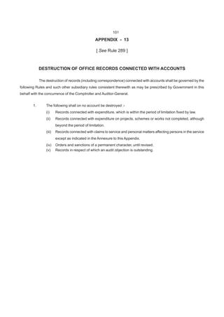 APPENDIX - 13
[ See Rule 289 ]
DESTRUCTION OF OFFICE RECORDS CONNECTED WITH ACCOUNTS
The destruction of records (including correspondence) connected with accounts shall be governed by the
following Rules and such other subsidiary rules consistent therewith as may be prescribed by Government in this
behalf with the concurrence of the Comptroller and Auditor-General.
1. The following shall on no account be destroyed :-
(i) Records connected with expenditure, which is within the period of limitation fixed by law.
(ii) Records connected with expenditure on projects, schemes or works not completed, although
beyond the period of limitation.
(iii) Records connected with claims to service and personal matters affecting persons in the service
except as indicated in the Annexure to this Appendix.
(iv) Orders and sanctions of a permanent character, until revised.
(v) Records in respect of which an audit objection is outstanding.
101
 