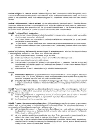 5
Rule 23. Delegation of Financial Powers : The financial powers of the Government have been delegated to various
subordinate authorities vide Delegation of Financial Powers Rules, 1978 as amended from time to time. The financial
powers of the Government, which have not been delegated to a subordinate authority, shall vest in the Finance
Ministry.
Rule 24. Consultation with Financial Advisers : All draft memoranda for Expenditure Finance Committee or Public
Investment Bureau and Cabinet Committee for Economic Affairs or Cabinet shall be circulated by the Ministry or
Department concerned after consultation with the concerned Financial Adviser of the Ministry or Department. A
confirmation to this effect shall be included in the draft memorandum at the circulation stage.
Rule 25. Provision of funds for sanction :
(1) All sanctions to the expenditure shall indicate the details of the provisions in the relevant grant or appropriation
wherefrom such expenditure is to be met.
(2) All proposals for sanction to expenditure, shall indicate whether such expenditure can be met by valid
appropriation or re-appropriation.
(3) In cases where it become necessary to issue a sanction to expenditure before funds are communicated,
the sanction should specify that such expenditure is subject to funds being communicated in the Budget of
the year.
Rule 26. Responsibility of Controlling Officer in respect of Budget allocation: The duties and responsibilities of
a controlling officer in respect of funds placed at his disposal are to ensure :
(i) that the expenditure does not exceed the budget allocation.
(ii) that the expenditure is incurred for the purpose for which funds have been provided.
(iii) that the expenditure is incurred in public interest.
(iv) that adequate control mechanism is functioning in his department for prevention, detection of errors and
irregularities in the financial proceedings of his subordinate offices and to guard against waste and loss of
public money, and
(v) that mechanism or checks contemplated at (iv) above are effectively applied.
Rule 27.
(1) Date of effect of sanction : Subject to fulfillment of the provisions of Rule 6 of the Delegation of Financial
Powers Rules, 1978, all rules, sanctions or orders shall come into force from the date of issue unless any
other date from which they shall come into force is specified therein.
(2) Date of creation to be indicated in sanctions for temporary posts: Orders sanctioning the creation of
a temporary post should, in addition to the sanctioned duration, invariably specify the date from which it is
to be created.
Rule 28. Powers in regard to certain special matters : Except in pursuance of the general delegation made by, or
with the approval of the President, a subordinate authority shall not, without the previous consent of the Finance
Ministry, issue an order which -
(i) involves any grant of land, or assignment of revenue, or concession, grant, lease or licence of mineral or
forest rights, or rights to water power or any easement or privilege of such concessions, or
(ii) involves relinquishment of revenue in any way.
Rule 29. Procedure for communication of sanctions : All financial sanctions and orders issued by a competent
authority shall be communicated to the Audit Officer and the Accounts Officer. The procedure to be followed for
communication of financial sanctions and orders will be as under :-
(i) All financial sanctions issued by a Department of the Central Government which relate to a matter concerning
the Department proper and on the basis of which payment is to be made or authorized by the Accounts
Officer, should be addressed to him.
(ii) All other sanctions should be accorded in the form of an Order, which need not be addressed to any
authority, but a copy thereof should be endorsed to the Accounts Officer concerned.
(iii) In the case of non-recurring contingent and miscellaneous expenditure, the sanctioning authority may,
where required, accord sanction by signing or countersigning the bill or voucher, whether before or after the
money is drawn, instead of by a separate sanction.
 