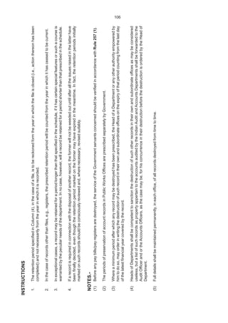 105
INSTRUCTIONS
1.TheretentionperiodspecifiedinColumn(4),inthecaseofafile,istobereckonedformtheyearinwhichthefileisclosed(i.e.,actionthereonhasbeen
completed)andnotnecessarilyfromtheyearinwhichitisrecorded.
2.Inthecaseofrecordsotherthanfiles,e.g.,registers,theprescribedretentionperiodwillbecountedfromtheyearinwhichithasceasedtobecurrent.
3.Inexceptionalcases,arecordmayberetainedforaperiodlongerthanthatspecifiedintheschedule,ifithascertainspecialfeaturesorsuchacourseis
warrantedbythepeculiarneedsofthedepartment.Innocase,however,willarecordberetainedforaperiodshorterthanthatprescribedintheschedule.
4.Ifarecordisrequiredinconnectionwiththedisposalofanotherrecord,theformerwillnotbeweededoutuntilafteralltheissuesraisedinthelatterhave
beenfinallydecided,eventhoughtheretentionperiodmarkedontheformermayhaveexpiredinthemeantime.Infact,theretentionperiodsinitially
markedonsuchrecordsshouldbeconsciouslyreviewedand,wherenecessary,revisedsuitably.
NOTES.-
(1)Beforeanypaybills/payregistersaredestroyed,theserviceoftheGovernmentservantsconcernedshouldbeverifiedinaccordancewithRule257(1).
(2)TheperiodsofpreservationofaccountrecordsinPublicWorksOfficesareprescribedseparatelybyGovernment.
(3)Whereaminimumperiodafterwhichanyrecordmaybedestroyedhasbeenprescribed,theHeadofaDepartmentoranyotherauthorityempoweredby
himtodoso,mayorderinwritingthedestructionofsuchrecordintheirownandsubordinateofficesontheexpiryofthatperiodcountingfromthelastday
ofthelatestfinancialyearcoveredbytherecord.
(4)HeadsofDepartmentsshallbecompetenttosanctionthedestructionofsuchotherrecordsintheirownandsubordinateofficesasmaybeconsidered
useless,butalistofsuchrecordsaspropertyappertaintotheaccountsauditedbytheIndianAuditandAccountsDepartmentsshallbeforwardedtothe
AuditOfficerandortheAccountsOfficers,asthecasemaybe,forhisconcurrenceintheirdestructionbeforethedestructionisorderedbytheHeadof
Department.
(5)Fulldetailsshallbemaintainedpermanently,ineachoffice,ofallrecordsdestroyedfromtimetotime.
106
 
