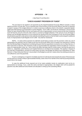 110
APPENDIX - 14
[ See Rule 57 and Rule 63 ]
“CHECK AGAINST PROVISION OF FUNDS”
The pre-check to be applied to all payments by the departmentalized Accounts Officers includes a check
against provision of funds also. It is an important part of the functions of the Accounts Office to see that no payment
is made in excess of the budget allotment. In order to exercise an effective check in this behalf, a separate register
(DDO-wise Bill Passing-cum-Expenditure Control Register –Form CAM –9) should be maintained in the Accounts
Officer for each Drawing Officer and by sub-heads and units of appropriation so as to ensure at the time of passing
each bill that the amount of the bill under check is covered by Budget allotment. If the amount of any bill leads to
excess over the Budget allotment or is not covered by an advance from the Contingency Fund, the Accounts Officer
should decline payment under advice to the authority controlling the grant so that the latter could arrange for additional
funds. An Appropriation Audit Register (Form CAM – 62) shall be maintained.
NOTE. – In cases where payment of a bill/claim would lead to excess over the provision under any unit of
appropriation the payment may be made by the Pay and Accounts Office only on receipt of an assurance in writing
from the Ministry/Head of Department controlling the grant that the expenditure involved is not on a New Service, or
New Instrument of Service; that necessary funds to accommodate the expenditure will be provided for in time by
issue of re-appropriation order, etc., that a note to the effect has been kept for further action, and that the grant as a
whole (i.e., separately under Revenue and Capital Sections) is not likely to be exceeded. This applies in respect of
any new item of expenditure, provision for which does not exist in the Budget (as distinct from expenditure on “New
Service” or “New Instrument Service” not provided in the Budget) as well as in cases where the existing provisions is
not sufficient to cover the payments.
If such a contingency in regard to inevitable payment of a bill should arise towards the close of financial year
and the grant as a whole is likely to get exceeded thereby, order of the FA on behalf of the Chief AccountingAuthority
would have to be sought.
In case the additional funds required are to be made available merely by reallocation (and not by re-
appropriation) of savings, if any, under the same sub-head of appropriation, the related claim will be passed for
payment only after additional funds therefor are allocated in writing by the Controlling Officer.
 