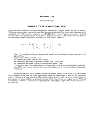 111
APPENDIX - 15
[ See Rule 204 (vii) (b) ]
FORMULA FOR PRICE VARIATION CLAUSE
The formula for Price Variation should ordinarily include a fixed element, a material element and a labour element.
The figures representing the material element and the labour element should reflect the corresponding proportion of
input costs, while the fixed element may range from 10 to 25%. That portion of the price represented by the fixed
element, will not be subject to variation. The portions of the price represented by the material element and labour
element alone will attract Price variation. The formula for Price variation will thus be :
P1
= P0
F + a M1
+ b L
1
- P0
M0
L0
Where P1
is the adjustment amount payable to the supplier (a minus figure will indicate a reduction in the
Contract Price)
P0
is the Contract Price at the base level.
F is the Fixed element not subject to Price variation.
a is the assigned percentage to the material element in the Contract price.
b is the assigned percentage to the labour element in the Contract Price.
L0
and L1
are the wage indices at the base month and year and at the month and year of calculation respectively.
M0
and M1
are the material indices at the base month and year and at the month and year of calculation
respectively.
If more than one major item of material is involved, the material element can be broken up into two or three
components such as Mx, My & Mz. Where price variation clause has to be provided for services (with insignificant
inputs of materials) as for example in getting Technical assistance normally paid in the form of per diem rates, the
price variation formula should have only two elements viz. a high fixed element and a labour element. The fixed
element can in such cases be 50% or more, depending on the markup by the supplier of the Perdiem rate vis-à-vis
the wage rates.
 