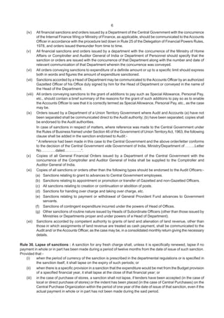 6
(iv) All financial sanctions and orders issued by a Department of the Central Government with the concurrence
of the Internal Finance Wing or Ministry of Finance, as applicable, should be communicated to theAccounts
Officer in accordance with the procedure laid down in Rule 25 of the Delegation of Financial Powers Rules,
1978, and orders issued thereunder from time to time.
(v) All financial sanctions and orders issued by a department with the concurrence of the Ministry of Home
Affairs or Comptroller and Auditor General of India or Department of Personnel should specify that the
sanction or orders are issued with the concurrence of that Department along with the number and date of
relevant communication of that Department wherein the concurrence was conveyed.
(vi) All orders conveying sanctions to expenditure of a definite amount or up to a specific limit should express
both in words and figures the amount of expenditure sanctioned.
(vii) Sanctions accorded by a Head of Department may be communicated to theAccounts Officer by an authorized
Gazetted Officer of his Office duly signed by him for the Head of Department or conveyed in the name of
the Head of the Department.
(viii) All orders conveying sanctions to the grant of additions to pay such as Special Allowance, Personal Pay,
etc., should contain a brief summary of the reasons for the grant of such additions to pay so as to enable
the Accounts Officer to see that it is correctly termed as Special Allowance, Personal Pay, etc., as the case
may be.
(ix) Orders issued by a Department of a Union Territory Government where Audit and Accounts (a) have not
been separated shall be communicated direct to the Audit authority; (b) have been separated, copies shall
be endorsed to the Audit authorities.
In case of sanctions in respect of matters, where reference was made to the Central Government under
the Rules of Business framed under Section 46 of the Government of Union TerritoryAct, 1963, the following
clause shall be added in the sanction endorsed to Audit:-
“ A reference had been made in this case to the Central Government and the above order/letter conforms
to the decision of the Central Government vide Government of India, Ministry/Department of ……..Letter
No…………dated…………..”.
(x) Copies of all General Financial Orders issued by a Department of the Central Government with the
concurrence of the Comptroller and Auditor General of India shall be supplied to the Comptroller and
Auditor General of India.
(xi) Copies of all sanctions or orders other than the following types should be endorsed to the Audit Officers:-
(a) Sanctions relating to grant to advances to Central Government employees.
(b) Sanctions relating to appointment or promotion or transfer of Gazetted and non-Gazetted Officers.
(c) All sanctions relating to creation or continuation or abolition of posts.
(d) Sanctions for handing over charge and taking over charge, etc.
(e) Sanctions relating to payment or withdrawal of General Provident Fund advances to Government
servants.
(f) Sanctions of contingent expenditure incurred under the powers of Head of Offices.
(g) Other sanctions of routine nature issued by Heads of Subordinate Officers (other than those issued by
Ministries or Departments proper and under powers of a Head of Department).
(xii) Sanctions accorded by competent authority to grants of land and alienation of land revenue, other than
those in which assignments of land revenue are treated as cash payment, shall be communicated to the
Audit and/ or theAccounts Officer, as the case may be, in a consolidated monthly return giving the necessary
details.
Rule 30. Lapse of sanctions : A sanction for any fresh charge shall, unless it is specifically renewed, lapse if no
payment in whole or in part has been made during a period of twelve months from the date of issue of such sanction.
Provided that -
(i) when the period of currency of the sanction is prescribed in the departmental regulations or is specified in
the sanction itself, it shall lapse on the expiry of such periods; or
(ii) when there is a specific provision in a sanction that the expenditure would be met from the Budget provision
of a specified financial year, it shall lapse at the close of that financial year; or
(iii) in the case of purchase of stores, a sanction shall not lapse, if tenders have been accepted (in the case of
local or direct purchase of stores) or the indent has been placed (in the case of Central Purchases) on the
Central Purchase Organization within the period of one year of the date of issue of that sanction, even if the
actual payment in whole or in part has not been made during the said period.
 