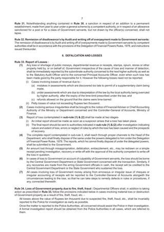 7
Rule 31. Notwithstanding anything contained in Rule 30, a sanction in respect of an addition to a permanent
establishment, made from year to year under a general scheme by a competent authority, or in respect of an allowance
sanctioned for a post or for a class of Government servants, but not drawn by the officer(s) concerned, shall not
lapse.
Rule 32. Remission of disallowance’s by Audit and writing off of overpayment made to Government servants:
The remission of disallowance’s by Audit and writing off of overpayments made to Government servants by competent
authorities shall be in accordance with the provisions of the Delegation of Financial Powers Rules, 1978, and instructions
issued thereunder.
II. DEFALCATION AND LOSSES
Rule 33. Report of Losses :
(1) Any loss or shortage of public moneys, departmental revenue or receipts, stamps, opium, stores or other
property held by, or on behalf of, Government irrespective of the cause of loss and manner of detection,
shall be immediately reported by the subordinate authority concerned to the next higher authority as well as
to the Statutory Audit Officer and to the concerned Principal Accounts Officer, even when such loss has
been made good by the party responsible for it. However the following losses need not be reported:
(i) Cases involving losses of revenue due to -
(a) mistakes in assessments which are discovered too late to permit of a supplementary claim being
made,
(b) under assessments which are due to interpretation of the law by the local authority being overruled
by higher authority after the expiry of the time-limit prescribed under the law, and
(c) refunds allowed on the ground that the claims were time-barred:
(ii) Petty losses of value not exceeding Rupees two thousand.
(2) Cases involving serious irregularities shall be brought to the notice of Financial Adviser or Chief Accounting
Authority of the Ministry or Department concerned and the Controller-General of Accounts, Ministry of
Finance.
(3) Report of loss contemplated in sub-rule (1) & (2) shall be made at two stages-
(i) An initial report should be made as soon as a suspicion arises that a loss has taken place.
(ii) The final report should be sent to authorities indicated in sub rule (1) & (2) after investigation indicating
nature and extent of loss, errors or neglect of rules by which the loss has been caused and the prospects
of recovery.
(4) The complete report contemplated in sub-rule 3, shall reach through proper channels to the Head of the
Department, who shall finally dispose of the same under the powers delegated to him under the Delegation
of Financial Power Rules, 1978. The reports, which he cannot finally dispose of under the delegated powers,
shall be submitted to the Government.
(5) An amount lost through misappropriation, defalcation, embezzlement, etc., may be redrawn on a simple
receipt pending investigation, recovery or write-off with the approval of the authority competent to write-off
the loss in question.
(6) In cases of loss to Government on account of culpability of Government servants, the loss should be borne
by the Central Government Department or State Government concerned with the transaction. Similarly, if
any recoveries are made from the erring Government officials in cash, the receipt will be credited to the
Central Government Department or the State Government who sustained the loss.
(7) All cases involving loss of Government money arising from erroneous or irregular issue of cheques or
irregular accounting of receipts will be reported to the Controller-General of Accounts alongwith the
circumstances leading to the loss, so that he can take steps to remedy defects in rules or procedures, if
any, connected therewith.
Rule 34. Loss of Government property due to fire, theft, fraud : Departmental Officers shall, in addition to taking
action as prescribed in Rule 33, follow the provisions indicated below in cases involving material loss or destruction
of Government property as a result of fire, theft, fraud, etc. -
All losses above the value of Rupees ten thousand due to suspected fire, theft, fraud, etc., shall be invariably
reported to the Police for investigation as early as possible.
Once the matter is reported to the Police Authorities, all concerned should assist the Police in their investigation.
A formal investigation report should be obtained from the Police Authorities in all cases, which are referred to
them.
 