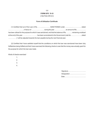 131
FORM GFR 19- B
[ See Rule 226 (2) ]
Form of Utilization Certificate
(1) Certified that out of the Loan of Rs. …….........………. SANCTIONED under ………........……………, dated
…………………….….., in favour of …………...……….. during the year …………………. an amount of Rs. ……………..
has been utilized for the purpose for which it was sanctioned, and that the balance of Rs. ……….. remaining unutilized
at the end of the year ……............………… has been surrendered to the Government (vide No. ………………., dated
…………… ) / will be adjusted towards the loan payable during the next financial year.
(2) Certified that I have satisfied myself that the conditions on which the loan was sanctioned have been duly
fulfilled/are being fulfilled and that I have exercised the following checks to see that the money was actually spent for
the purpose for which the loan was made.
Kinds of checks exercised
1.
2.
3.
4.
Signature……….…………………….
Designation ………………………….
Date …………………………………..
 