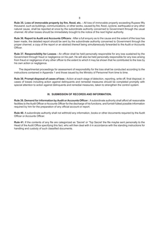 8
Rule 35. Loss of immovable property by fire, flood, etc. : All loss of immovable property exceeding Rupees fifty
thousand, such as buildings, communications, or other works, caused by fire, flood, cyclone, earthquake or any other
natural cause, shall be reported at once by the subordinate authority concerned to Government through the usual
channel. All other losses should be immediately brought to the notice of the next higher authority.
Rule 36. Report to Audit and Accounts Officers : After a full enquiry as to the cause and the extent of the loss has
been made, the detailed report should be sent by the subordinate authority concerned to Government through the
proper channel; a copy of the report or an abstract thereof being simultaneously forwarded to the Audit or Accounts
Officer.
Rule 37. Responsibility for Losses : An officer shall be held personally responsible for any loss sustained by the
Government through fraud or negligence on his part. He will also be held personally responsible for any loss arising
from fraud or negligence of any other officer to the extent to which it may be shown that he contributed to the loss by
his own action or negligence.
The departmental proceedings for assessment of responsibility for the loss shall be conducted according to the
instructions contained in Appendix 1 and those issued by the Ministry of Personnel from time to time.
Rule 38. Prompt disposal of cases of loss : Action at each stage of detection, reporting, write off, final disposal, in
cases of losses including action against delinquents and remedial measures should be completed promptly with
special attention to action against delinquents and remedial measures, taken to strengthen the control system.
III. SUBMISSION OF RECORDS AND INFORMATION.
Rule 39. Demand for information by Audit or Accounts Officer : A subordinate authority shall afford all reasonable
facilities to theAudit Officer orAccounts Officer for the discharge of his functions, and furnish fullest possible information
required by him for the preparation of any official account or report.
Rule 40. A subordinate authority shall not withhold any information, books or other documents required by the Audit
Officer or Accounts Officer.
Rule 41. If the contents of any file are categorized as ‘Secret’ or ‘Top Secret’ the file maybe sent personally to the
Head of the Audit Office specifying this fact, who will then deal with it in accordance with the standing instructions for
handling and custody of such classified documents.
 