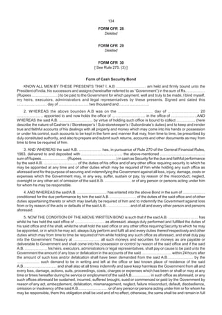 134
FORM GFR 28
Deleted
FORM GFR 29
Deleted
FORM GFR 30
[ See Rule 275. (3) ]
Form of Cash Security Bond
KNOW ALL MEN BY THESE PRESENTS THAT I, A.B …………………… am held and firmly bound unto the
President of India, his successors and assigns (hereinafter referred to as “Government”) in the sum of Rs.……………
(Rupees …………………) to be paid to the Government for which payment, well and truly to be made, I bind myself,
my heirs, executors, administrators and legal representatives by these presents. Signed and dated this
…………………… day of …………………… two thousand and ……………………
2. WHEREAS the above bounden A.B was on the ……………………… day of …………………… 20
………………… appointed to and now holds the office of ……………………… in the office of …………………AND
WHEREAS the said A.B. ……………………… by virtue of holding such office is bound to collect …………… (here
describe the nature of Cashier’s / Storekeeper’s / Sub-storekeeper’s / Subordinate’s duties) and to keep and render
true and faithful accounts of his dealings with all property and money which may come into his hands or possession
or under his control, such accounts to be kept in the form and manner that may, from time to time, be prescribed by
duly constituted authority, and also to prepare and submit such returns, accounts and other documents as may from
time to time be required of him.
3. AND WHEREAS the said A.B. ……………… has, in pursuance of Rule 270 of the General Financial Rules,
1963, delivered to and deposited with …………………………… the above-mentioned ………………………………
sum of Rupees………………… (Rupees. ………………………) in cash as Security for the due and faithful performance
by the said A.B. ……………………… of the duties of his office and of any other office requiring security to which he
may be appointed at any time and of other duties which may be required of him while holding any such office as
aforesaid and for the purpose of securing and indemnifying the Government against all loss, injury, damage, costs or
expenses which the Government may, in any way, suffer, sustain or pay, by reason of the misconduct, neglect,
oversight or any other act of omission of the said A.B. ………………… or of any person or persons acting under him
for whom he may be responsible.
4.AND WHEREAS the said A.B. …………………… has entered into the above Bond in the sum of ………………
conditioned for the due performance by him the said A.B. ………………… of the duties of the said office and of other
duties appertaining thereto or which may lawfully be required of him and to indemnify the Government against loss
from or by reason of the acts or defaults of the said A.B. ……………… and of all and every other person and persons
aforesaid.
5. NOW THE CONDITION OF THE ABOVE WRITTEN BOND is such that if the said A.B. …………………… has
whilst he has held the said office of …………………… as aforesaid, always duly performed and fulfilled the duties of
his said office and if he shall, whilst he shall hold the said office or any other office requiring Security to which he may
be appointed, or in which he may act, always duly perform and fulfil all and every duties thereof respectively and other
duties which may from time to time be required of him while holding any such office as aforesaid, and shall duly pay
into the Government Treasury at ………………… all such moneys and securities for moneys as are payable or
deliverable to Government and shall come into his possession or control by reason of the said office and if the said
A.B. ……………… his heirs, executors, administrators or legal representatives, shall pay or cause to be paid unto the
Government the amount of any loss or defalcation in the accounts of the said …………………… within 24 hours after
the amount of such loss and/or defalcation shall have been demanded from the said A.B………………… by the
……………… such demand to be in writing and left at the office or last known place of residence of the said
A.B……………………… and shall also at all times indemnify and save keep harmless the Government from all and
every loss, damage, actions, suits, proceedings, costs, charges or expenses which has been or shall or may at any
time or times hereafter during he service or employment of the saidA.B…………… in such office as aforesaid, or any
such offices aforesaid be sustained, incurred, suffered brought, sued or commenced or paid by the Government by
reason of any act, embezzlement, defalcation, mismanagement, neglect, failure misconduct, default, disobedience,
omission or insolvency of the said A.B…………………… or of any person or persons acting under him or for whom he
may be responsible, them this obligation shall be void and of no effect, otherwise, the same shall be and remain in full
 