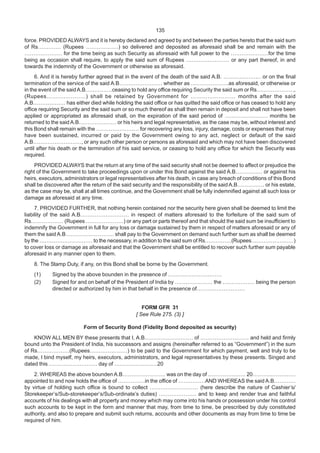 135
force. PROVIDED ALWAYS and it is hereby declared and agreed by and between the parties hereto that the said sum
of Rs….……… (Rupees ………………) so delivered and deposited as aforesaid shall be and remain with the
………………… for the time being as such Security as aforesaid with full power to the …………………for the time
being as occasion shall require, to apply the said sum of Rupees …………………… or any part thereof, in and
towards the indemnity of the Government or otherwise as aforesaid.
6. And it is hereby further agreed that in the event of the death of the said A.B. ………………… or on the final
termination of the service of the said A.B…………………… whether as …………………as aforesaid, or otherwise or
in the event of the saidA.B……………ceasing to hold any office requiring Security the said sum or Rs…………………,
(Rupees…………………) shall be retained by Government for …………………… months after the said
A.B……………… has either died while holding the said office or has quitted the said office or has ceased to hold any
office requiring Security and the said sum or so much thereof as shall then remain in deposit and shall not have been
applied or appropriated as aforesaid shall, on the expiration of the said period of …………………… months be
returned to the said A.B………………… or his heirs and legal representative, as the case may be, without interest and
this Bond shall remain with the …………………… for recovering any loss, injury, damage, costs or expenses that may
have been sustained, incurred or paid by the Government owing to any act, neglect or default of the said
A.B………………………, or any such other person or persons as aforesaid and which may not have been discovered
until after his death or the termination of his said service, or ceasing to hold any office for which the Security was
required.
PROVIDED ALWAYS that the return at any time of the said security shall not be deemed to affect or prejudice the
right of the Government to take proceedings upon or under this Bond against the said A.B…………… or against his
heirs, executors, administrators or legal representatives after his death, in case any breach of conditions of this Bond
shall be discovered after the return of the said security and the responsibility of the said A.B…………… or his estate,
as the case may be, shall at all times continue, and the Government shall be fully indemnified against all such loss or
damage as aforesaid at any time.
7. PROVIDED FURTHER, that nothing herein contained nor the security here given shall be deemed to limit the
liability of the said A.B……………………… in respect of matters aforesaid to the forfeiture of the said sum of
Rs……………… (Rupees …………………) or any part or parts thereof and that should the said sum be insufficient to
indemnify the Government in full for any loss or damage sustained by them in respect of matters aforesaid or any of
them the said A.B……………………… shall pay to the Government on demand such further sum as shall be deemed
by the ………………………… to the necessary, in addition to the said sum of Rs……………(Rupees……………………)
to cover loss or damage as aforesaid and that the Government shall be entitled to recover such further sum payable
aforesaid in any manner open to them.
8. The Stamp Duty, if any, on this Bond shall be borne by the Government.
(1) Signed by the above bounden in the presence of …………………………
(2) Signed for and on behalf of the President of India by ………………… the ……………… being the person
directed or authorized by him in that behalf in the presence of………………………
FORM GFR 31
[ See Rule 275. (3) ]
Form of Security Bond (Fidelity Bond deposited as security)
KNOW ALL MEN BY these presents that I, A.B……………………… of ……………………… and held and firmly
bound unto the President of India, his successors and assigns (hereinafter referred to as “Government”) in the sum
of Rs………………(Rupees…………………) to be paid to the Government for which payment, well and truly to be
made, I bind myself, my heirs, executors, administrators, and legal representatives by these presents. Singed and
dated this ……………………… day of ……………………20
2. WHEREAS the above bounden A.B…………………… was on the day of ………………… 20……………………
appointed to and now holds the office of ……………in the office of ……………AND WHEREAS the said A.B…………
by virtue of holding such office is bound to collect ……………………… (here describe the nature of Cashier’s/
Storekeeper’s/Sub-storekeeper’s/Sub-ordinate’s duties) ………………… and to keep and render true and faithful
accounts of his dealings with all property and money which may come into his hands or possession under his control
such accounts to be kept in the form and manner that may, from time to time, be prescribed by duly constituted
authority, and also to prepare and submit such returns, accounts and other documents as may from time to time be
required of him.
 