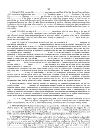 136
3. AND WHEREAS the said A.B…………………has, in pursuance of Rule 270 of the General Financial Rules,
1963, delivered to and deposited with ……………… a Fidelity Bond issued by ……………Company for the sum of
Rs………………… (Rupees ………………) as Security for the due and faithful performance by the said
A.B………………… of the duties of his said office and of any other office requiring security to which he may be
appointed at any time and of other duties which may be required of him while holding any office as aforesaid and for
the purpose of securing and indemnifying the Government against all loss, injury, damage, costs, or expenses which
the Government may, in any way, suffer, sustain or pay by reason of misconduct, neglect, oversight or any other act
of omission of the said A.B……………………… or of any person or persons acting under him or for whom he may be
responsible.
4. AND WHEREAS the said A.B……………………… has entered into the above Bond in the sum of
……………………… conditioned for the due performance by him the said A.B…………………… of the duties of the
said office and of other duties appertaining thereto or which may lawfully be required of him and to indemnify the
Government against loss from or by reason of the acts or defaults of the said A.B………………… and of all and every
person and persons aforesaid.
5. NOW THE CONDITION of the above written Bond is such that of the said A.B…………………… has whilst he
has held the said office of …………………… as aforesaid always duly performed and fulfilled the duties of his said
office and if he shall, whilst he shall hold the said office or any other office requiring security to which he may be
appointed, or in which he may act, always duly perform and fulfil all and every duties thereof respectively and other
duties which may from time to time be required of him while holding any such office as aforesaid, and shall duly pay
into the Government Treasury at ………………………… all such money and securities for money as are payable or
deliverable to Government and shall come into his possession or control by reason of the said office and shall duly
account for and deliver up all moneys, papers and other property which shall come into his possession or control by
reason of the said office and if the said A.B……………… his heirs, executors, administrators or legal representatives
shall pay or cause to be paid unto the Government the amount of any loss and /or defalcation in the accounts of the
said …………………… within 24 hours after the amount of such loss and /or defalcation shall have been demanded
from the said A.B…………… by the ………………… such demand to be in writing and left at the office or last known
place of residence of the said A.B………………… and shall also at all times indemnify and save, and keep harmless
the Government from all and every loss, injury, damage, actions, suits, proceedings, costs, charges and expenses
which has been or shall or may at any time or times hereafter during the service or employment of the said
A.B……………………… in such office as aforesaid, or any such offices aforesaid, be sustained, incurred, suffered
brought, sued or commenced or paid by the Government by reason of any act, embezzlement, defalcation,
mismanagement, neglect, failure, misconduct, default, disobedience, omission, or insolvency of the said
A.B……………………… or of any person or persons acting under him or for whom he may be responsible, then the
above written Bond shall be void and of no effect, otherwise the same shall be and remain in full force.
6. PROVIDED ALWAYS and it is hereby declared and agreed by and between the parties hereto that the said
Fidelity Bond No……………… delivered and deposited as aforesaid shall be and remain at the disposal of the said
officer for the time being or the Government as and for part and additional security over and above the above written
Bond to the Government, for the indemnity and other purposes aforesaid with full power to the Government or an
officer duly authorized in that behalf to obtain and receive payment of the sum or sums of money recoverable or to be
received, upon or by virtue of the said Fidelity Bond or a sufficient portion thereof and all benefits and advantages
thereof and to apply the same in and towards the indemnity as aforesaid of the Government.
7. AND it is hereby further agreed and declared by and between the parties hereto that the said
A.B……………………… shall keep the said Fidelity Bond issued by the said company in full force by payment of the
premia and as when they fall due and by otherwise conforming to the rules of the said company relating thereto.
8. PROVIDED ALWAYS that cancellation or lapse at any time of the said Fidelity Bond shall not be deemed to
affect or prejudice the right of the Government to take proceedings upon or under this said Bond against the said
……………………… in case any breach of the condition of this Bond shall be discovered after the cancellation or
lapse of the said Fidelity Bond but the responsibility of the A.B. ………………………… shall at all times continue and
but the Government shall be fully indemnified against all such loss or damage as aforesaid at any time.
9. PROVIDED FURTHER that nothing herein contained nor in the Fidelity Bond so deposited shall be deemed to
limit the liability of the said A.B…………… in respect of matters aforesaid to the forfeiture of the said sum of Rupees
…………………… or part or parts thereof and that if the said sum be found insufficient to indemnify the Government
in full for any loss or damage sustained by them in respect of matters aforesaid or any of them the said
A.B………………… shall pay to Government on demand such further sum as shall be deemed by
………………………… to be necessary in addition to the said Fidelity Bond of Rs………………………… to cover
 