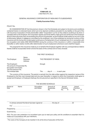 139
FORM GFR 34
[ See Rule 275. (3) ]
GENERAL INSURANCE CORPORATION OF INDIAAND ITS SUBSIDIARIES
Fidelity Guarantee Policy
POLICY No.
IN CONSIDERATION OF the first premium shown in the First Schedule and subject to the terms and conditions
contained herein or endorsed herein which are to be deemed conditions precedent to any liability on the part of the
Life Insurance Corporation of India (hereinafter called “Corporation”) so far as they relate to anything to be done or
complied with by the Employer, the Corporation agrees and binds itself to make good and reimburse to the Employer
all such direct pecuniary loss not exceeding the amount of guarantee, as the Employer shall sustain by any act or acts
of dishonesty, default or negligence committed by the employed / any of the employed (a) during the currency of this
insurance and (b) during the uninterrupted continuance of employment of such employed and (c) in connection with
his occupation and duties AND DISCOVERED during the currency of this insurance or within a reasonable time
thereafter or within twelve months after determination of such employment whichever event shall first happen.
The proposal for this insurance made by or on behalf of the Employer together with any correspondence relative
thereto shall be incorporated herein and be the basis of this contract and of every renewal.
THE FIRST SCHEDULE
Name
The Employer Business THE PRESIDENT OF INDIA
Address
The Employed : through
The amount of Guarantee Rs.
Occupation and duties:
The first premium Rs.
The renewal date The ………day of ……… in each year.
The currency of this insurance: The period or periods from the date written against the respective names of the
Employed to the then next renewal date and any year thereafter in respect to which the Corporation shall agree to
accept and Employer or Employed shall pay the annual premium specified in the Second Schedule hereto.
THE SECOND SCHEDULE
Period of Name Occupation Amount of Annual Actual
Risk and duties Guarantee Premium Premium
Rs. Rs. P. Rs. P.
In witness whereof this Bond has been signed at ……………… this day of …………………… 20
For
1
……………………………
Prepared by …………………………
Examined by…………………………
N.B.- For your own protection it is incumbent upon you to read your policy and its conditions to ascertain that it is
made out in accordance with your intentions.
1
The name of the Company to be inserted in ink at the time of execution of this form.
 