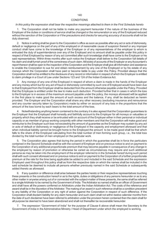 140
CONDITIONS
In this policy the expression shall bear the respective meanings attached to them in the First Schedule hereto
1. The Corporation shall not be liable to make any payment hereunder if the nature of the business of the
Employer of the duties or conditions of service shall be changed or the remuneration or any of the Employed reduced
without the sanction of the Corporation or if the precautions and checks for securing accuracy of accounts shall not be
duly observed.
2. Notice in writing shall be given to the Corporation’s office as soon as possible after any act or acts of dishonesty,
default or negligence on the part of any of the employed or of reasonable cause of suspicion thereof or any improper
conduct shall have come to the knowledge of the Employer or of any representatives of the employer to whom is
entrusted the duty of superintendence over any of the Employed and no amount shall be payable under this policy in
respect of that Employed by reason of any act committed after such knowledge shall have come to the Employer or his
said representatives. Within three months after such notice the Employer shall deliver to the Corporation full details of
his claim and shall furnish proof of the correctness of such claim.All books of accounts of the Employer or anyAccountant’s
report thereon shall be open to the inspection of the Corporation and the Employer shall give all information and assistance
to enable the Corporation to sue for and obtain reimbursement by any one of the Employed or by his estate of any
moneys which the Corporation shall have paid or become liable to pay under this Policy. Provided always that the
Corporation shall not be entitled to the disclosure of any record or information in respect of which the Employer is entitled
to claim privilege in a Court of Law under Sections 123 and 124 of the Indian Evidence Act.
3. Any moneys of any one of the Employed in respect of whom a claim is made in the hands of the Employer
and any money which but for any act of fraud or dishonesty committed by such one of Employed would have been due
to that Employed from the Employer shall be deducted from the amount otherwise payable under the Policy. Provided
that the Employee is entitled under the law to make such deduction. Provided further that in cases in which the loss
to the Employer is in excess of the maximum amount payable under the policy, the moneys aforesaid will be applied
in the first place to make good the amount of such excess and the balance, if any, shall be deducted as herein
provided. The Employer and the Corporation shall share any other recovery (excluding insurance and reinsurance
and any counter security taken by Corporation) made by either on account of any loss in the proportions that the
amount of the loss borne by each bears to the total amount of the loss.
4. Notwithstanding anything herein contained to the contrary it is also agreed that the Corporation guarantees to
the Employer that the Employed shall honestly and faithfully account to the Employer for all moneys or valuables or
property which they shall receive or be entrusted with on account of the Employer either in their personal or individual
capacity or as member of group working conjointly with other members and that the Corporation will make good and
reimburse to the Employer such loss not exceeding the amount of guarantee as the Employer may sustain by any act
or acts of default or dishonesty or negligence of the Employed in the capacity and employment aforesaid and that
when individual liability cannot be brought home to the Employed the amount to be made good shall be that which
falls to the share of the Employed calculating from the total number of men forming such group, i.e., the total loss
divided by the total number of men employed on the particular work.
5. The Corporation also agrees that during the period in which the guarantee shall be in force the particulars
contained in the Second Schedule shall be with the consent of Employer and on previous notice to and on payment to
the Corporation of any additional proportionate premium that may become payable in consequence of any change in
the employed by reason of promotion or otherwise be varied as circumstances may require and such additional
persona as may be taken into the employment of the employer referred to in the Schedule hereof during such period
shall with such consent aforesaid and on previous notice to and on payment to the Corporation of a further proportionate
premium at the rate for the time being applicable be added to and included in the said Schedule and the expression
Employed used throughout this policy shall as from the respective date on which the names shall be included in the
said schedule be deemed to include all persons whether previously named in the said Schedule or subsequently
added thereto as aforesaid.
6. If any question or difference shall arise between the parties hereto or their respective representatives touching
these presents or the construction hereof or as to the rights, duties or obligations of any persons hereunder or as to any
other matter in anywise arising out of or connected with the subject-matter of these presents, the same shall be referred
to a singleArbitrator to be named by the Government of India. TheArbitrator so named shall be an officer of Government
and shall have all the powers conferred on Arbitrators under the Indian Arbitration Act. The costs of the reference and
award shall be in the discretion of theArbitrator. The making of an award in such reference shall be a condition precedent
to any liability of the Corporation or any right of action against the Corporation in respect of such difference. If the
Corporation shall disclaim liability for any claim hereunder and such claim shall not within twelve calendar months from
the date of such disclaimer have been referred to arbitration under the provision herein contained then the claim shall for
all purpose be deemed to have been abandoned and shall not thereafter be recoverable hereunder.
7. The expression “Government of India” for the purpose of Clause 6 above shall mean the Secretary to the
Government of India in the Administrative Ministry / Head of Department under which the employed is working.
 