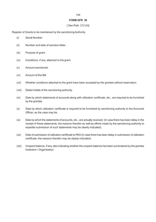144
FORM GFR 39
[ See Rule 212 (4)]
Register of Grants to be maintained by the sanctioning Authority
(i) Serial Number.
(ii) Number and date of sanction letter.
(iii) Purpose of grant.
(iv) Conditions, if any, attached to the grant.
(v) Amount sanctioned.
(vi) Amount of the Bill.
(vii) Whether conditions attached to the grant have been accepted by the grantee without reservation.
(viii) Dated initials of the sanctioning authority.
(ix) Date by which statements of accounts along with utilization certificate, etc., are required to be furnished
by the grantee.
(x) Date by which utilization certificate is required to be furnished by sanctioning authority to the Accounts
Officer, as the case may be.
(xi) Date by which the statements of accounts, etc., are actually received. (In case there has been delay in the
receipt of these statements, the reasons therefor as well as efforts made by the sanctioning authority to
expedite submission of such statements may be clearly indicated).
(xii) Date of submission of utilization certificate to PAO (in case there has been delay in submission of utilization
certificate, the reasons therefor may be clearly indicated).
(xiii) Unspent balance, if any, also indicating whether the unspent balance has been surrendered by the grantee
Institution / Organisation.
 