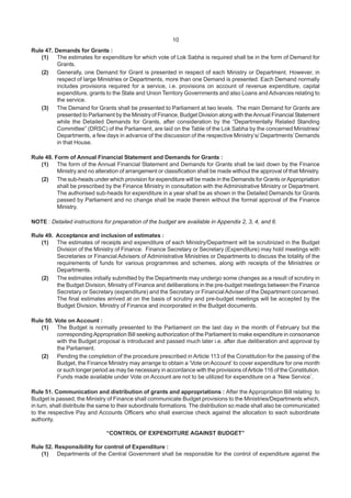 10
Rule 47. Demands for Grants :
(1) The estimates for expenditure for which vote of Lok Sabha is required shall be in the form of Demand for
Grants.
(2) Generally, one Demand for Grant is presented in respect of each Ministry or Department. However, in
respect of large Ministries or Departments, more than one Demand is presented. Each Demand normally
includes provisions required for a service, i.e. provisions on account of revenue expenditure, capital
expenditure, grants to the State and Union Territory Governments and also Loans and Advances relating to
the service.
(3) The Demand for Grants shall be presented to Parliament at two levels. The main Demand for Grants are
presented to Parliament by the Ministry of Finance, Budget Division along with theAnnual Financial Statement
while the Detailed Demands for Grants, after consideration by the “Departmentally Related Standing
Committee” (DRSC) of the Parliament, are laid on the Table of the Lok Sabha by the concerned Ministries/
Departments, a few days in advance of the discussion of the respective Ministry’s/ Departments’ Demands
in that House.
Rule 48. Form of Annual Financial Statement and Demands for Grants :
(1) The form of the Annual Financial Statement and Demands for Grants shall be laid down by the Finance
Ministry and no alteration of arrangement or classification shall be made without the approval of that Ministry.
(2) The sub-heads under which provision for expenditure will be made in the Demands for Grants orAppropriation
shall be prescribed by the Finance Ministry in consultation with the Administrative Ministry or Department.
The authorised sub-heads for expenditure in a year shall be as shown in the Detailed Demands for Grants
passed by Parliament and no change shall be made therein without the formal approval of the Finance
Ministry.
NOTE : Detailed instructions for preparation of the budget are available in Appendix 2, 3, 4, and 6.
Rule 49. Acceptance and inclusion of estimates :
(1) The estimates of receipts and expenditure of each Ministry/Department will be scrutinized in the Budget
Division of the Ministry of Finance. Finance Secretary or Secretary (Expenditure) may hold meetings with
Secretaries or Financial Advisers of Administrative Ministries or Departments to discuss the totality of the
requirements of funds for various programmes and schemes, along with receipts of the Ministries or
Departments.
(2) The estimates initially submitted by the Departments may undergo some changes as a result of scrutiny in
the Budget Division, Ministry of Finance and deliberations in the pre-budget meetings between the Finance
Secretary or Secretary (expenditure) and the Secretary or FinancialAdviser of the Department concerned.
The final estimates arrived at on the basis of scrutiny and pre-budget meetings will be accepted by the
Budget Division, Ministry of Finance and incorporated in the Budget documents.
Rule 50. Vote on Account :
(1) The Budget is normally presented to the Parliament on the last day in the month of February but the
correspondingAppropriation Bill seeking authorization of the Parliament to make expenditure in consonance
with the Budget proposal is introduced and passed much later i.e. after due deliberation and approval by
the Parliament.
(2) Pending the completion of the procedure prescribed in Article 113 of the Constitution for the passing of the
Budget, the Finance Ministry may arrange to obtain a ‘Vote on Account’ to cover expenditure for one month
or such longer period as may be necessary in accordance with the provisions ofArticle 116 of the Constitution.
Funds made available under Vote on Account are not to be utilized for expenditure on a ‘New Service’.
Rule 51. Communication and distribution of grants and appropriations : After the Appropriation Bill relating to
Budget is passed, the Ministry of Finance shall communicate Budget provisions to the Ministries/Departments which,
in turn, shall distribute the same to their subordinate formations. The distribution so made shall also be communicated
to the respective Pay and Accounts Officers who shall exercise check against the allocation to each subordinate
authority.
“CONTROL OF EXPENDITURE AGAINST BUDGET”
Rule 52. Responsibility for control of Expenditure :
(1) Departments of the Central Government shall be responsible for the control of expenditure against the
 
