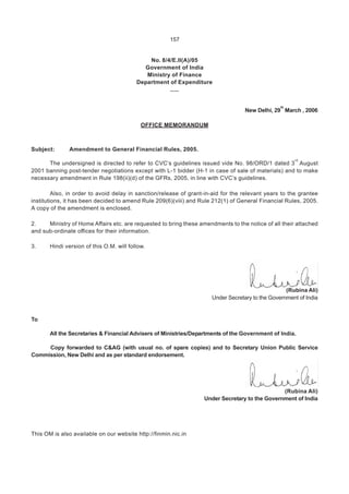 157
No. 8/4/E.II(A)/05
Government of India
Ministry of Finance
Department of Expenditure
.....
New Delhi, 29
th
March , 2006
OFFICE MEMORANDUM
Subject: Amendment to General Financial Rules, 2005.
The undersigned is directed to refer to CVC’s guidelines issued vide No. 98/ORD/1 dated 3
rd
August
2001 banning post-tender negotiations except with L-1 bidder (H-1 in case of sale of materials) and to make
necessary amendment in Rule 198(ii)(d) of the GFRs, 2005, in line with CVC’s guidelines.
Also, in order to avoid delay in sanction/release of grant-in-aid for the relevant years to the grantee
institutions, it has been decided to amend Rule 209(6)(viii) and Rule 212(1) of General Financial Rules, 2005.
A copy of the amendment is enclosed.
2. Ministry of Home Affairs etc. are requested to bring these amendments to the notice of all their attached
and sub-ordinate offices for their information.
3. Hindi version of this O.M. will follow.
(Rubina Ali)
Under Secretary to the Government of India
To
All the Secretaries & Financial Advisers of Ministries/Departments of the Government of India.
Copy forwarded to C&AG (with usual no. of spare copies) and to Secretary Union Public Service
Commission, New Delhi and as per standard endorsement.
(Rubina Ali)
Under Secretary to the Government of India
This OM is also available on our website http://finmin.nic.in
 