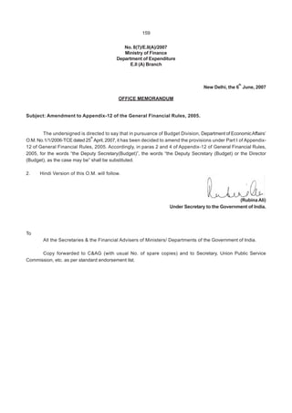 159
No. 8(7)/E.II(A)/2007
Ministry of Finance
Department of Expenditure
E.ll (A) Branch
New Delhi, the 6
lh
June, 2007
OFFICE MEMORANDUM
Subject: Amendment to Appendix-12 of the General Financial Rules, 2005.
The undersigned is directed to say that in pursuance of Budget Division, Department of EconomicAffairs’
O.M. No.1/1/2006-TCE dated 25
th
April, 2007, it has been decided to amend the provisions under Part I of Appendix-
12 of General Financial Rules, 2005. Accordingly, in paras 2 and 4 of Appendix-12 of General Financial Rules,
2005, for the words “the Deputy Secretary(Budget)”, the words “the Deputy Secretary (Budget) or the Director
(Budget), as the case may be” shall be substituted.
2. Hindi Version of this O.M. will follow.
(Rubina Ali)
Under Secretary to the Government of India.
To
All the Secretaries & the Financial Advisers of Ministers/ Departments of the Government of India.
Copy forwarded to C&AG (with usual No. of spare copies) and to Secretary, Union Public Service
Commission, etc. as per standard endorsement list.
 