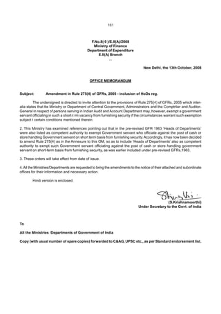 161
F.No.8( 9 )/E.II(A)/2008
Ministry of Finance
Department of Expenditure
E.II(A) Branch
...
New Delhi, the 13th October, 2008
OFFICE MEMORANDUM
Subject: Amendment in Rule 275(4) of GFRs, 2005 - inclusion of HoDs reg.
The undersigned is directed to invite attention to the provisions of Rule 275(4) of GFRs, 2005 which inter-
alia states that tte Ministry or Department of Central Government, Administrators and the Comptrlier and Auditor-
General in respect of persons serving in Indian Audit and Account Department may, however, exempt a government
servant officiating in such a short-t rm vacancy from furnishing security if the circumstances warrant such exemption
subject t certain conditions mentioned therein.
2. This Ministry has examined references pointing out that in the pre-revised GFR 1963 ‘Heads of Departments’
were also listed as competent authority to exempt Government servant who officiate against the post of cash or
store handling Government servant on short term basis from furnishing security.Accordingly, it has now been decided
to amend Rule 275(4) as in the Annexure to this OM, so as to include ‘Heads of Departments’ also as competent
authority to exmpt such Government servant officiating against the post of cash or store handling government
servant on short-term basis from furnishing security, as was earlier included under pre-revised GFRs,1963.
3. These orders will take effect from date of issue.
4.All the Ministries/Departments are requested to bring the amendments to the notice of their attached and subordinate
offices for their information and necessary action.
Hindi version is enclosed.
(S.Krishnamoorthi)
Under Secretary to the Govt. of India
To
All the Ministries /Departments of Government of India
Copy (with usual number of spare copies) forwarded to C&AG, UPSC etc., as per Standard endorsement list.
 