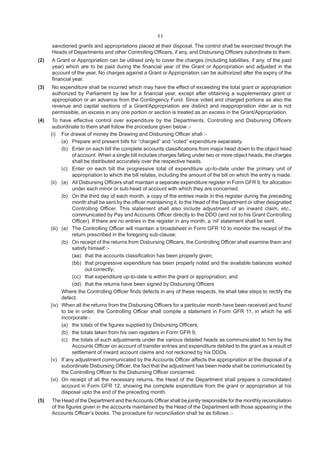 11
sanctioned grants and appropriations placed at their disposal. The control shall be exercised through the
Heads of Departments and other Controlling Officers, if any, and Disbursing Officers subordinate to them.
(2) A Grant or Appropriation can be utilised only to cover the charges (including liabilities, if any, of the past
year) which are to be paid during the financial year of the Grant or Appropriation and adjusted in the
account of the year. No charges against a Grant or Appropriation can be authorized after the expiry of the
financial year.
(3) No expenditure shall be incurred which may have the effect of exceeding the total grant or appropriation
authorized by Parliament by law for a financial year, except after obtaining a supplementary grant or
appropriation or an advance from the Contingency Fund. Since voted and charged portions as also the
revenue and capital sections of a Grant/Appropriation are distinct and reappropriation inter se is not
permissible, an excess in any one portion or section is treated as an excess in the Grant/Appropriation.
(4) To have effective control over expenditure by the Departments, Controlling and Disbursing Officers
subordinate to them shall follow the procedure given below :-
(i) For drawal of money the Drawing and Disbursing Officer shall :-
(a) Prepare and present bills for “charged” and “voted” expenditure separately.
(b) Enter on each bill the complete accounts classifications from major head down to the object head
of account. When a single bill includes charges falling under two or more object heads, the charges
shall be distributed accurately over the respective heads.
(c) Enter on each bill the progressive total of expenditure up-to-date under the primary unit of
appropriation to which the bill relates, including the amount of the bill on which the entry is made.
(ii) (a) All Disbursing Officers shall maintain a separate expenditure register in Form GFR 9, for allocation
under each minor or sub-head of account with which they are concerned.
(b) On the third day of each month, a copy of the entries made in this register during the preceding
month shall be sent by the officer maintaining it, to the Head of the Department or other designated
Controlling Officer. This statement shall also include adjustment of an inward claim, etc.,
communicated by Pay and Accounts Officer directly to the DDO (and not to his Grant Controlling
Officer). If there are no entries in the register in any month, a ‘nil’ statement shall be sent.
(iii) (a) The Controlling Officer will maintain a broadsheet in Form GFR 10 to monitor the receipt of the
return prescribed in the foregoing sub-clause;
(b) On receipt of the returns from Disbursing Officers, the Controlling Officer shall examine them and
satisfy himself :-
(aa) that the accounts classification has been properly given;
(bb) that progressive expenditure has been properly noted and the available balances worked
out correctly;
(cc) that expenditure up-to-date is within the grant or appropriation; and
(dd) that the returns have been signed by Disbursing Officers
Where the Controlling Officer finds defects in any of these respects, he shall take steps to rectify the
defect.
(iv) When all the returns from the Disbursing Officers for a particular month have been received and found
to be in order, the Controlling Officer shall compile a statement in Form GFR 11, in which he will
incorporate -
(a) the totals of the figures supplied by Disbursing Officers;
(b) the totals taken from his own registers in Form GFR 9;
(c) the totals of such adjustments under the various detailed heads as communicated to him by the
Accounts Officer on account of transfer entries and expenditure debited to the grant as a result of
settlement of inward account claims and not reckoned by his DDOs.
(v) If any adjustment communicated by the Accounts Officer affects the appropriation at the disposal of a
subordinate Disbursing Officer, the fact that the adjustment has been made shall be communicated by
the Controlling Officer to the Disbursing Officer concerned.
(vi) On receipt of all the necessary returns, the Head of the Department shall prepare a consolidated
account in Form GFR 12, showing the complete expenditure from the grant or appropriation at his
disposal upto the end of the preceding month.
(5) The Head of the Department and theAccounts Officer shall be jointly responsible for the monthly reconciliation
of the figures given in the accounts maintained by the Head of the Department with those appearing in the
Accounts Officer’s books. The procedure for reconciliation shall be as follows :-
 