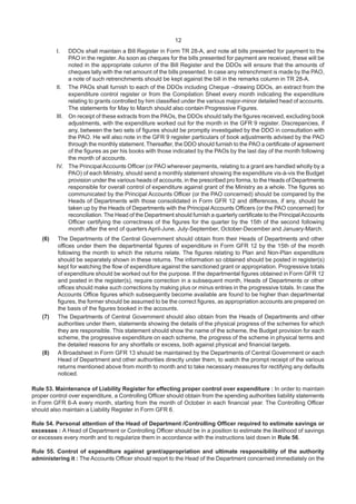 12
I. DDOs shall maintain a Bill Register in Form TR 28-A, and note all bills presented for payment to the
PAO in the register. As soon as cheques for the bills presented for payment are received, these will be
noted in the appropriate column of the Bill Register and the DDOs will ensure that the amounts of
cheques tally with the net amount of the bills presented. In case any retrenchment is made by the PAO,
a note of such retrenchments should be kept against the bill in the remarks column in TR 28-A.
II. The PAOs shall furnish to each of the DDOs including Cheque –drawing DDOs, an extract from the
expenditure control register or from the Compilation Sheet every month indicating the expenditure
relating to grants controlled by him classified under the various major-minor detailed head of accounts.
The statements for May to March should also contain Progressive Figures.
III. On receipt of these extracts from the PAOs, the DDOs should tally the figures received, excluding book
adjustments, with the expenditure worked out for the month in the GFR 9 register. Discrepancies, if
any, between the two sets of figures should be promptly investigated by the DDO in consultation with
the PAO. He will also note in the GFR 9 register particulars of book adjustments advised by the PAO
through the monthly statement.Thereafter, the DDO should furnish to the PAO a certificate of agreement
of the figures as per his books with those indicated by the PAOs by the last day of the month following
the month of accounts.
IV. The PrincipalAccounts Officer (or PAO wherever payments, relating to a grant are handled wholly by a
PAO) of each Ministry, should send a monthly statement showing the expenditure vis-à-vis the Budget
provision under the various heads of accounts, in the prescribed pro forma, to the Heads of Departments
responsible for overall control of expenditure against grant of the Ministry as a whole. The figures so
communicated by the Principal Accounts Officer (or the PAO concerned) should be compared by the
Heads of Departments with those consolidated in Form GFR 12 and differences, if any, should be
taken up by the Heads of Departments with the Principal Accounts Officers (or the PAO concerned) for
reconciliation. The Head of the Department should furnish a quarterly certificate to the PrincipalAccounts
Officer certifying the correctness of the figures for the quarter by the 15th of the second following
month after the end of quarters April-June, July-September, October-December and January-March.
(6) The Departments of the Central Government should obtain from their Heads of Departments and other
offices under them the departmental figures of expenditure in Form GFR 12 by the 15th of the month
following the month to which the returns relate. The figures relating to Plan and Non-Plan expenditure
should be separately shown in these returns. The information so obtained should be posted in register(s)
kept for watching the flow of expenditure against the sanctioned grant or appropriation. Progressive totals
of expenditure should be worked out for the purpose. If the departmental figures obtained in Form GFR 12
and posted in the register(s), require correction in a subsequent month, Heads of Departments or other
offices should make such corrections by making plus or minus entries in the progressive totals. In case the
Accounts Office figures which subsequently become available are found to be higher than departmental
figures, the former should be assumed to be the correct figures, as appropriation accounts are prepared on
the basis of the figures booked in the accounts.
(7) The Departments of Central Government should also obtain from the Heads of Departments and other
authorities under them, statements showing the details of the physical progress of the schemes for which
they are responsible. This statement should show the name of the scheme, the Budget provision for each
scheme, the progressive expenditure on each scheme, the progress of the scheme in physical terms and
the detailed reasons for any shortfalls or excess, both against physical and financial targets.
(8) A Broadsheet in Form GFR 13 should be maintained by the Departments of Central Government or each
Head of Department and other authorities directly under them, to watch the prompt receipt of the various
returns mentioned above from month to month and to take necessary measures for rectifying any defaults
noticed.
Rule 53. Maintenance of Liability Register for effecting proper control over expenditure : In order to maintain
proper control over expenditure, a Controlling Officer should obtain from the spending authorities liability statements
in Form GFR 6-A every month, starting from the month of October in each financial year. The Controlling Officer
should also maintain a Liability Register in Form GFR 6.
Rule 54. Personal attention of the Head of Department /Controlling Officer required to estimate savings or
excesses : A Head of Department or Controlling Officer should be in a position to estimate the likelihood of savings
or excesses every month and to regularize them in accordance with the instructions laid down in Rule 56.
Rule 55. Control of expenditure against grant/appropriation and ultimate responsibility of the authority
administering it : The Accounts Officer should report to the Head of the Department concerned immediately on the
 