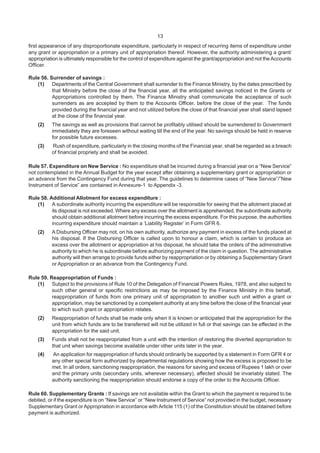 13
first appearance of any disproportionate expenditure, particularly in respect of recurring items of expenditure under
any grant or appropriation or a primary unit of appropriation thereof. However, the authority administering a grant/
appropriation is ultimately responsible for the control of expenditure against the grant/appropriation and not theAccounts
Officer.
Rule 56. Surrender of savings :
(1) Departments of the Central Government shall surrender to the Finance Ministry, by the dates prescribed by
that Ministry before the close of the financial year, all the anticipated savings noticed in the Grants or
Appropriations controlled by them. The Finance Ministry shall communicate the acceptance of such
surrenders as are accepted by them to the Accounts Officer, before the close of the year. The funds
provided during the financial year and not utilized before the close of that financial year shall stand lapsed
at the close of the financial year.
(2) The savings as well as provisions that cannot be profitably utilised should be surrendered to Government
immediately they are foreseen without waiting till the end of the year. No savings should be held in reserve
for possible future excesses.
(3) Rush of expenditure, particularly in the closing months of the Financial year, shall be regarded as a breach
of financial propriety and shall be avoided.
Rule 57. Expenditure on New Service : No expenditure shall be incurred during a financial year on a “New Service”
not contemplated in the Annual Budget for the year except after obtaining a supplementary grant or appropriation or
an advance from the Contingency Fund during that year. The guidelines to determine cases of “New Service”/”New
Instrument of Service” are contained in Annexure-1 to Appendix -3.
Rule 58. Additional Allotment for excess expenditure :
(1) A subordinate authority incurring the expenditure will be responsible for seeing that the allotment placed at
its disposal is not exceeded. Where any excess over the allotment is apprehended, the subordinate authority
should obtain additional allotment before incurring the excess expenditure. For this purpose, the authorities
incurring expenditure should maintain a ‘Liability Register’ in Form GFR 6.
(2) A Disbursing Officer may not, on his own authority, authorize any payment in excess of the funds placed at
his disposal. If the Disbursing Officer is called upon to honour a claim, which is certain to produce an
excess over the allotment or appropriation at his disposal, he should take the orders of the administrative
authority to which he is subordinate before authorizing payment of the claim in question. The administrative
authority will then arrange to provide funds either by reappropriation or by obtaining a Supplementary Grant
or Appropriation or an advance from the Contingency Fund.
Rule 59. Reappropriation of Funds :
(1) Subject to the provisions of Rule 10 of the Delegation of Financial Powers Rules, 1978, and also subject to
such other general or specific restrictions as may be imposed by the Finance Ministry in this behalf,
reappropriation of funds from one primary unit of appropriation to another such unit within a grant or
appropriation, may be sanctioned by a competent authority at any time before the close of the financial year
to which such grant or appropriation relates.
(2) Reappropriation of funds shall be made only when it is known or anticipated that the appropriation for the
unit from which funds are to be transferred will not be utilized in full or that savings can be effected in the
appropriation for the said unit.
(3) Funds shall not be reappropriated from a unit with the intention of restoring the diverted appropriation to
that unit when savings become available under other units later in the year.
(4) An application for reappropriation of funds should ordinarily be supported by a statement in Form GFR 4 or
any other special form authorized by departmental regulations showing how the excess is proposed to be
met. In all orders, sanctioning reappropriation, the reasons for saving and excess of Rupees 1 lakh or over
and the primary units (secondary units, wherever necessary), affected should be invariably stated. The
authority sanctioning the reappropriation should endorse a copy of the order to the Accounts Officer.
Rule 60. Supplementary Grants : If savings are not available within the Grant to which the payment is required to be
debited, or if the expenditure is on “New Service” or “New Instrument of Service” not provided in the budget, necessary
Supplementary Grant or Appropriation in accordance with Article 115 (1) of the Constitution should be obtained before
payment is authorized.
 